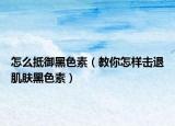 怎么抵御黑色素（教你怎樣擊退肌膚黑色素）