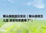 猴頭核桃盤玩變化（猴頭核桃怎么盤 漸變包漿美爆了!）