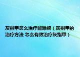 灰指甲怎么治療能除根（灰指甲的治療方法 怎么有效治療灰指甲）