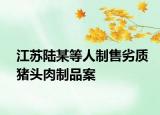 江蘇陸某等人制售劣質(zhì)豬頭肉制品案