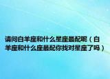 請問白羊座和什么星座最配呢（白羊座和什么座最配你找對星座了嗎）