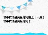 快手發(fā)作品黃金時(shí)間晚上十一點(diǎn)（快手發(fā)作品黃金時(shí)間）