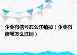 企業(yè)微信號怎么注銷掉（企業(yè)微信號怎么注銷）