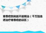 青春痘到底能不能根治（千萬別走進(jìn)治療青春痘的誤區(qū)）