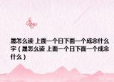 晟怎么讀 上面一個日下面一個成念什么字（晟怎么讀 上面一個日下面一個成念什么）