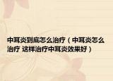 中耳炎到底怎么治療（中耳炎怎么治療 這樣治療中耳炎效果好）