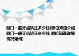 廈門一般牙齒矯正多少錢(哪位知道介紹 廈門一般牙齒矯正多少錢 哪位知道詳細情況如何)