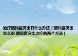 治療腰間盤突出有什么辦法（腰間盤突出怎么冶 腰間盤突出治療的兩個方法）