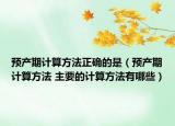 預(yù)產(chǎn)期計(jì)算方法正確的是（預(yù)產(chǎn)期計(jì)算方法 主要的計(jì)算方法有哪些）