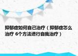 抑郁癥如何自己治療（抑郁癥怎么治療 6個(gè)方法進(jìn)行自我治療）