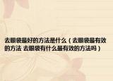 去眼袋最好的方法是什么（去眼袋最有效的方法 去眼袋有什么最有效的方法嗎）