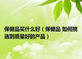 保健品買什么好（保健品 如何挑選到質(zhì)量好的產(chǎn)品）