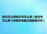 檢討怎么寫檢討書怎么寫（檢討書怎么寫 5點教你寫最正規(guī)的檢討書）