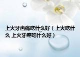 上火牙齒痛吃什么好（上火吃什么 上火牙疼吃什么好）