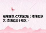 結(jié)婚的意義大概就是（結(jié)婚的意義 結(jié)婚的三個(gè)意義）