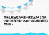 孩子上課注意力不集中該怎么辦?（孩子上課注意力不集中怎么辦這幾招希望可以幫到你）
