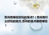 蘇州有哪些好玩的景點?（蘇州有什么好玩的地方,蘇州的景點都有哪些）