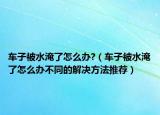 車子被水淹了怎么辦?（車子被水淹了怎么辦不同的解決方法推薦）