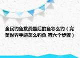 全民釣魚挑戰(zhàn)最后的魚怎么釣（完美世界手游怎么釣魚 有六個步驟）