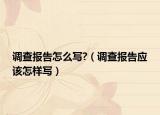 調(diào)查報告怎么寫?（調(diào)查報告應(yīng)該怎樣寫）