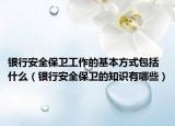 銀行安全保衛(wèi)工作的基本方式包括什么（銀行安全保衛(wèi)的知識有哪些）