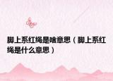 腳上系紅繩是啥意思（腳上系紅繩是什么意思）