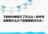 下的軟件卸載不了怎么辦（軟件無法卸載怎么辦下面看看解決方法）