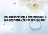 治療血管硬化的食物（血管硬化怎么辦 5種食物是血管硬化的救星,就怕你不愛吃!）