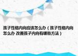 孩子性格內(nèi)向應(yīng)該怎么辦（孩子性格內(nèi)向怎么辦 改善孩子內(nèi)向有哪些方法）