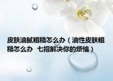 皮膚油膩粗糙怎么辦（油性皮膚粗糙怎么辦  七招解決你的煩惱）