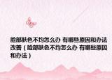 臉部膚色不均怎么辦 有哪些原因和辦法改善（臉部膚色不均怎么辦 有哪些原因和辦法）