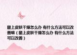 腿上皮膚干燥怎么辦 有什么方法可以改善嘛（腿上皮膚干燥怎么辦 有什么方法可以改善）