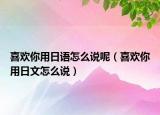 喜歡你用日語(yǔ)怎么說(shuō)呢（喜歡你用日文怎么說(shuō)）