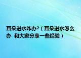 耳朵進(jìn)水咋辦?（耳朵進(jìn)水怎么辦  和大家分享一些經(jīng)驗(yàn)）
