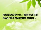 模具制造是學(xué)什么（模具設(shè)計(jì)與制造專業(yè)真正做到做中學(xué) 學(xué)中做）