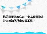 桃花源景區(qū)怎么走（桃花源漂流旅游攻略如何乘坐交通工具）