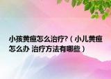 小孩黃疸怎么治療?（小兒黃疸怎么辦 治療方法有哪些）