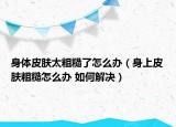 身體皮膚太粗糙了怎么辦（身上皮膚粗糙怎么辦 如何解決）