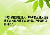 dnf異界在哪里進入（DNF怎么進入遠古地下城與異界地下城 通過以下步驟可以順利進入）