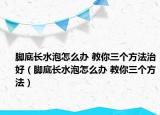 腳底長(zhǎng)水泡怎么辦 教你三個(gè)方法治好（腳底長(zhǎng)水泡怎么辦 教你三個(gè)方法）