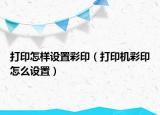 打印怎樣設(shè)置彩印（打印機(jī)彩印怎么設(shè)置）