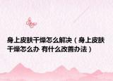 身上皮膚干燥怎么解決（身上皮膚干燥怎么辦 有什么改善辦法）