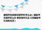 腳指甲變厚是灰指甲嗎?怎么治（腳趾甲灰指甲怎么辦 教你用對方法 讓你腳趾甲紅潤有光澤）