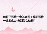 辭職了五險一金怎么弄（辭職五險一金怎么辦 分別怎么處理）