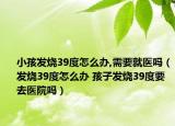 小孩發(fā)燒39度怎么辦,需要就醫(yī)嗎（發(fā)燒39度怎么辦 孩子發(fā)燒39度要去醫(yī)院嗎）