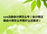 cpa注冊會計師怎么考（會計師注冊會計師怎么考有什么注意點）