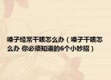 嗓子經(jīng)常干咳怎么辦（嗓子干咳怎么辦 你必須知道的6個小妙招）