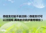 微信支付能不能注銷（微信支付可以注銷嗎 具體的注銷步驟有哪些）