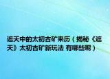 遮天中的太初古礦來歷（揭秘《遮天》太初古礦新玩法 有哪些呢）