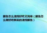 鯽魚怎么清燉好吃又簡單（鯽魚怎么做好吃鮮美的清燉鯽魚）